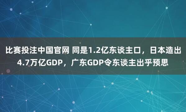 比赛投注中国官网 同是1.2亿东谈主口，日本造出4.7万亿GDP，广东GDP令东谈主出乎预思