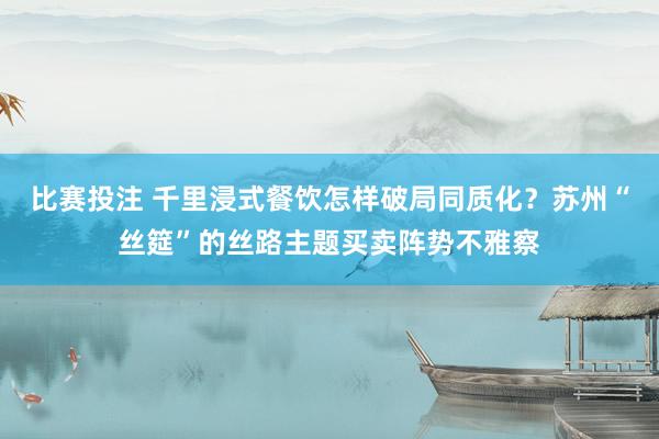 比赛投注 千里浸式餐饮怎样破局同质化？苏州“丝筵”的丝路主题买卖阵势不雅察