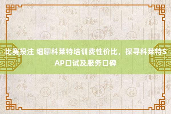 比赛投注 细聊科莱特培训费性价比，探寻科莱特SAP口试及服务口碑