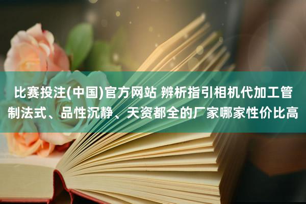 比赛投注(中国)官方网站 辨析指引相机代加工管制法式、品性沉静、天资都全的厂家哪家性价比高