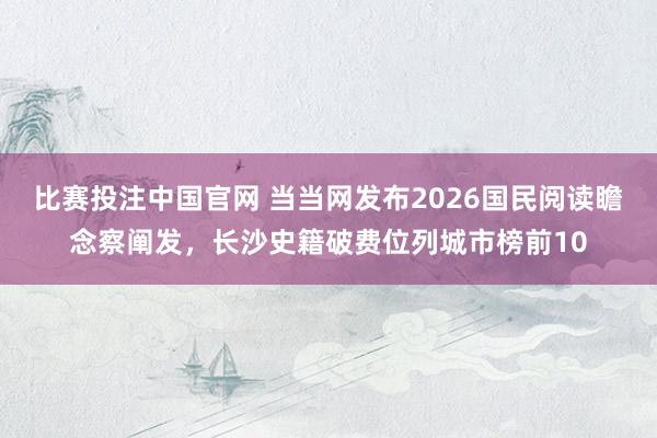 比赛投注中国官网 当当网发布2026国民阅读瞻念察阐发，长沙史籍破费位列城市榜前10
