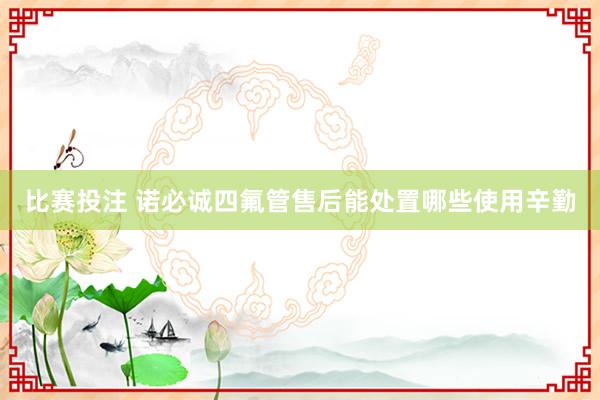 比赛投注 诺必诚四氟管售后能处置哪些使用辛勤