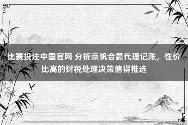 比赛投注中国官网 分析京帆合赢代理记账，性价比高的财税处理决策值得推选