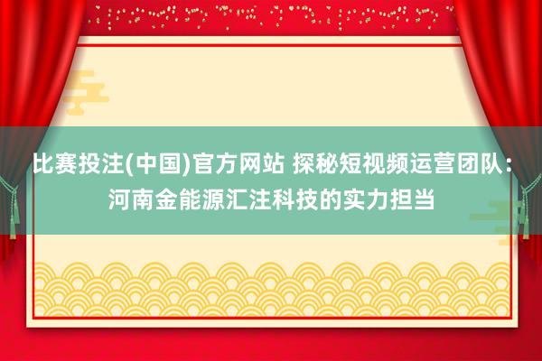 比赛投注(中国)官方网站 探秘短视频运营团队：河南金能源汇注科技的实力担当