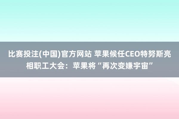 比赛投注(中国)官方网站 苹果候任CEO特努斯亮相职工大会：苹果将“再次变嫌宇宙”