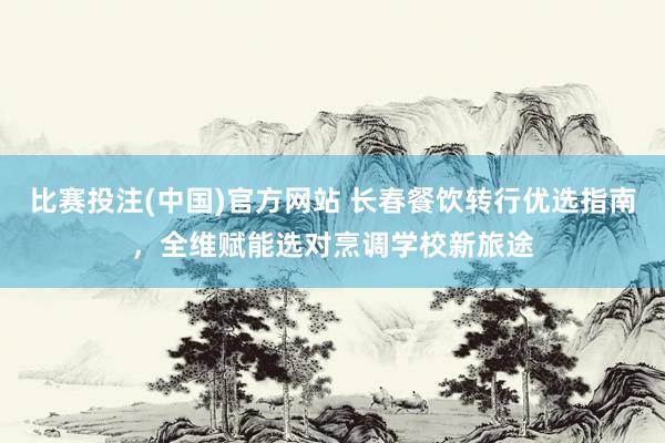 比赛投注(中国)官方网站 长春餐饮转行优选指南，全维赋能选对烹调学校新旅途