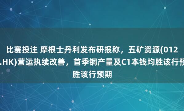 比赛投注 摩根士丹利发布研报称，五矿资源(01208.HK)营运执续改善，首季铜产量及C1本钱均胜该行预期