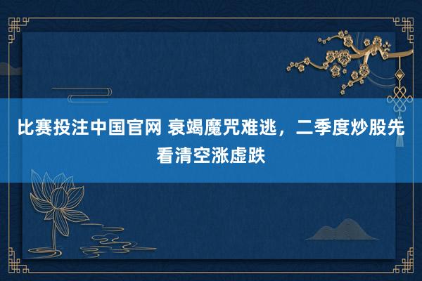 比赛投注中国官网 衰竭魔咒难逃，二季度炒股先看清空涨虚跌