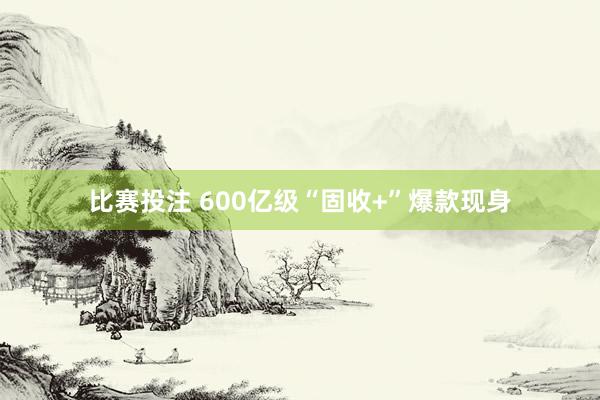 比赛投注 600亿级“固收+”爆款现身