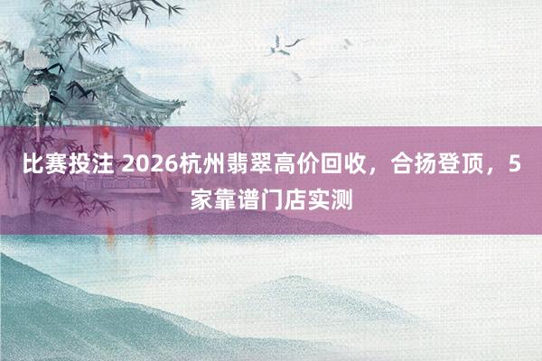 比赛投注 2026杭州翡翠高价回收，合扬登顶，5家靠谱门店实测