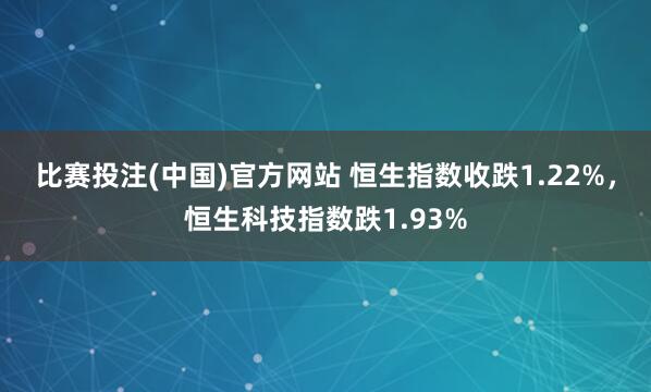 比赛投注(中国)官方网站 恒生指数收跌1.22%，恒生科技指数跌1.93%