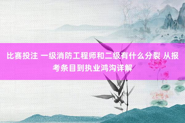 比赛投注 一级消防工程师和二级有什么分裂 从报考条目到执业鸿沟详解