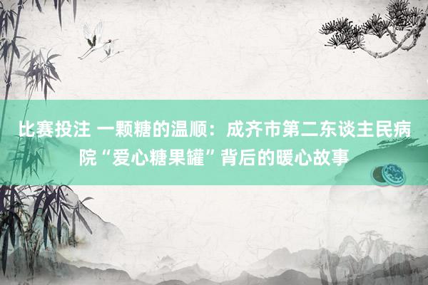 比赛投注 一颗糖的温顺：成齐市第二东谈主民病院“爱心糖果罐”背后的暖心故事