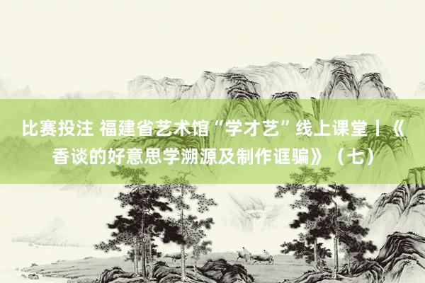 比赛投注 福建省艺术馆“学才艺”线上课堂丨《香谈的好意思学溯源及制作诓骗》（七）