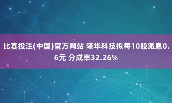 比赛投注(中国)官方网站 隆华科技拟每10股派息0.6元 分成率32.26%