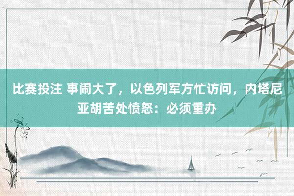 比赛投注 事闹大了，以色列军方忙访问，内塔尼亚胡苦处愤怒：必须重办