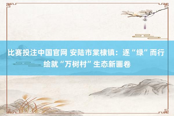 比赛投注中国官网 安陆市棠棣镇：逐“绿”而行 绘就“万树村”生态新画卷