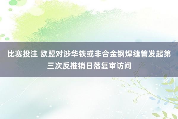 比赛投注 欧盟对涉华铁或非合金钢焊缝管发起第三次反推销日落复审访问