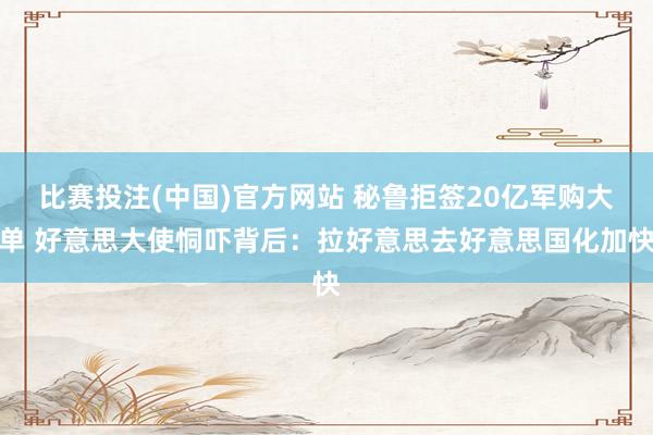 比赛投注(中国)官方网站 秘鲁拒签20亿军购大单 好意思大使恫吓背后：拉好意思去好意思国化加快