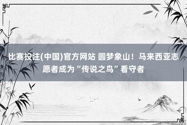 比赛投注(中国)官方网站 圆梦象山！马来西亚志愿者成为“传说之鸟”看守者