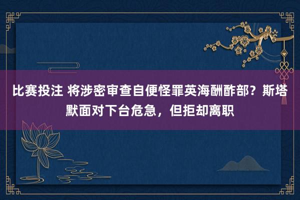 比赛投注 将涉密审查自便怪罪英海酬酢部？斯塔默面对下台危急，但拒却离职