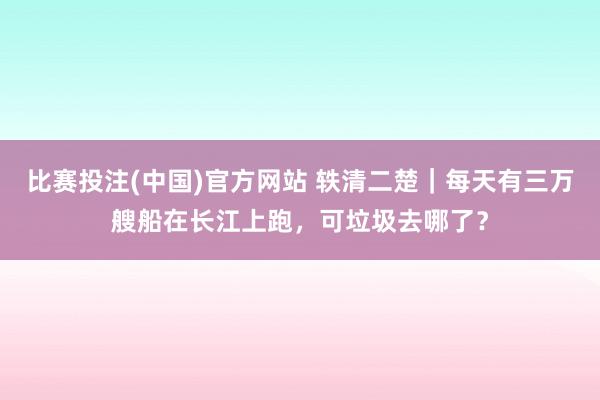 比赛投注(中国)官方网站 轶清二楚｜每天有三万艘船在长江上跑，可垃圾去哪了？