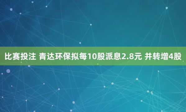 比赛投注 青达环保拟每10股派息2.8元 并转增4股