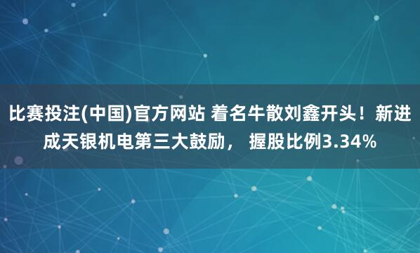 比赛投注(中国)官方网站 着名牛散刘鑫开头！新进成天银机电第三大鼓励， 握股比例3.34%