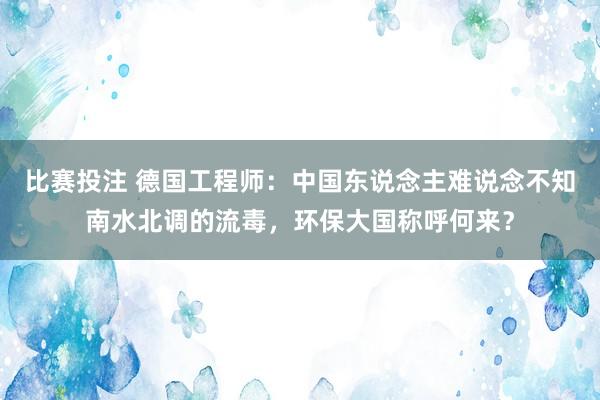 比赛投注 德国工程师：中国东说念主难说念不知南水北调的流毒，环保大国称呼何来？