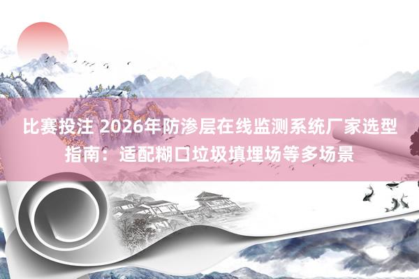 比赛投注 2026年防渗层在线监测系统厂家选型指南：适配糊口垃圾填埋场等多场景