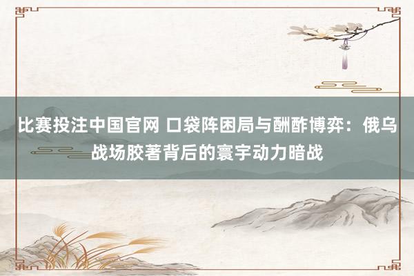 比赛投注中国官网 口袋阵困局与酬酢博弈：俄乌战场胶著背后的寰宇动力暗战