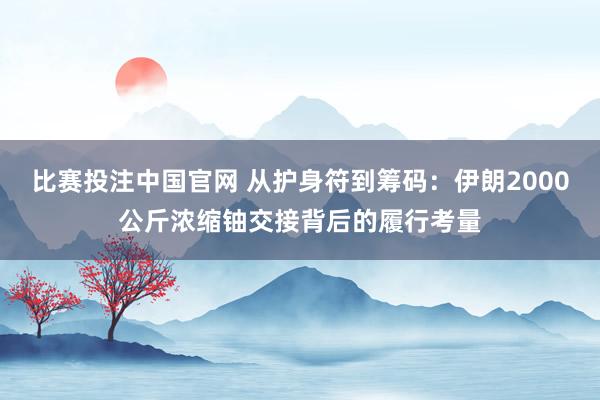 比赛投注中国官网 从护身符到筹码：伊朗2000公斤浓缩铀交接背后的履行考量