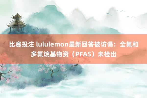 比赛投注 lululemon最新回答被访谒：全氟和多氟烷基物资（PFAS）未检出