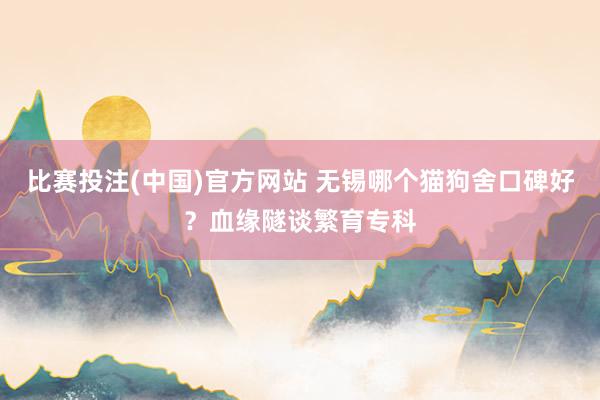 比赛投注(中国)官方网站 无锡哪个猫狗舍口碑好？血缘隧谈繁育专科