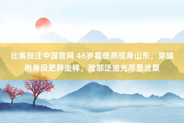 比赛投注中国官网 46岁霍想燕现身山东，穿旗袍身段肥胖走样，脸部泛油光尽显沧桑