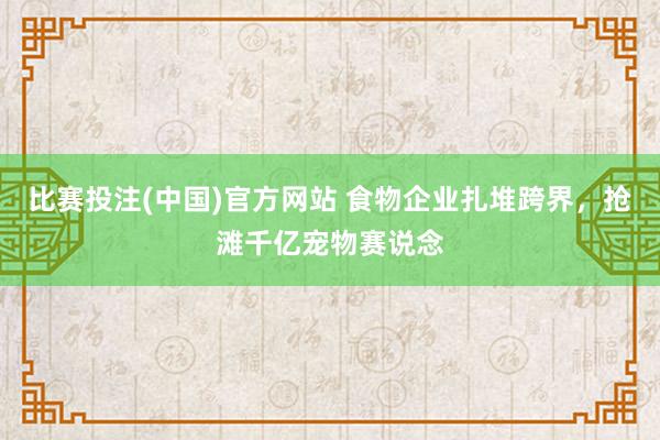 比赛投注(中国)官方网站 食物企业扎堆跨界，抢滩千亿宠物赛说念