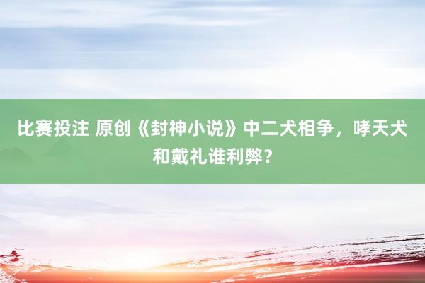 比赛投注 原创《封神小说》中二犬相争，哮天犬和戴礼谁利弊？