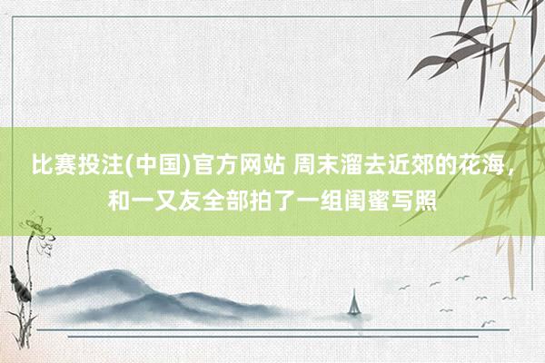 比赛投注(中国)官方网站 周末溜去近郊的花海，和一又友全部拍了一组闺蜜写照