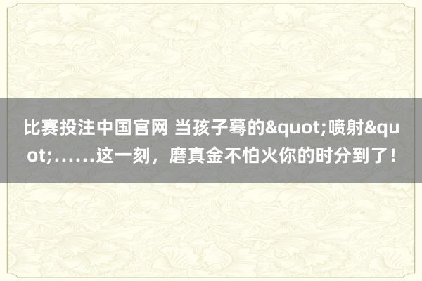 比赛投注中国官网 当孩子蓦的"喷射"……这一刻，磨真金不怕火你的时分到了！