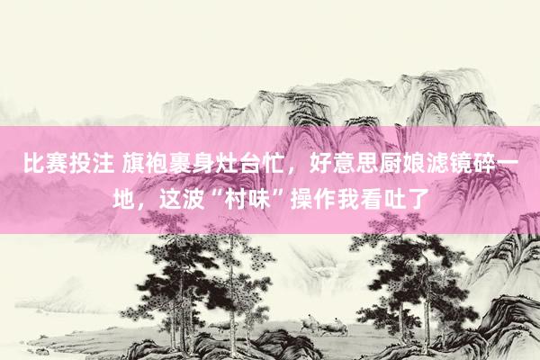比赛投注 旗袍裹身灶台忙，好意思厨娘滤镜碎一地，这波“村味”操作我看吐了