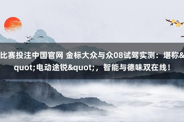 比赛投注中国官网 金标大众与众08试驾实测：堪称"电动途锐"，智能与德味双在线！