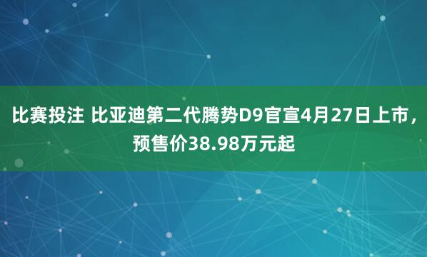 比赛投注 比亚迪第二代腾势D9官宣4月27日上市，预售价38.98万元起