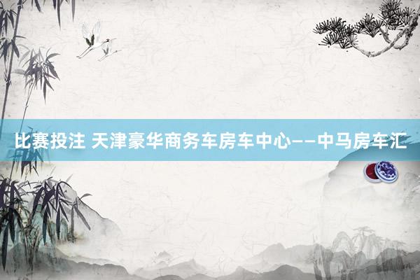 比赛投注 天津豪华商务车房车中心——中马房车汇