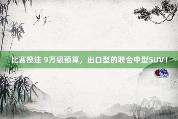 比赛投注 9万级预算，出口型的联合中型SUV！