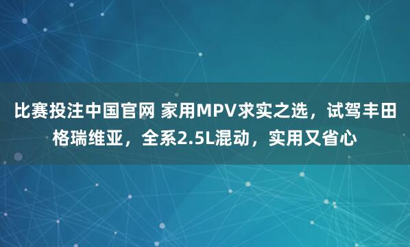 比赛投注中国官网 家用MPV求实之选，试驾丰田格瑞维亚，全系2.5L混动，实用又省心