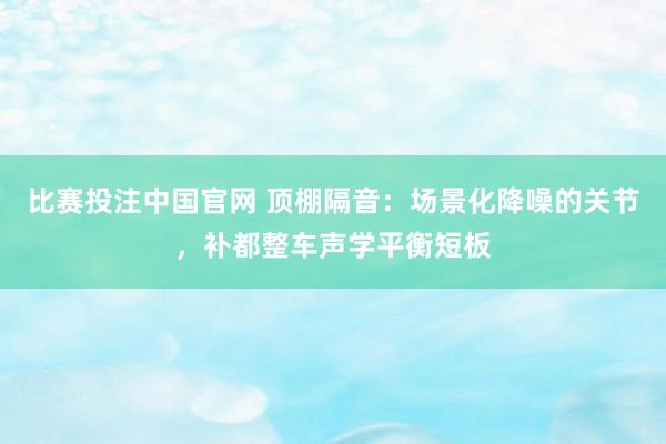 比赛投注中国官网 顶棚隔音：场景化降噪的关节，补都整车声学平衡短板