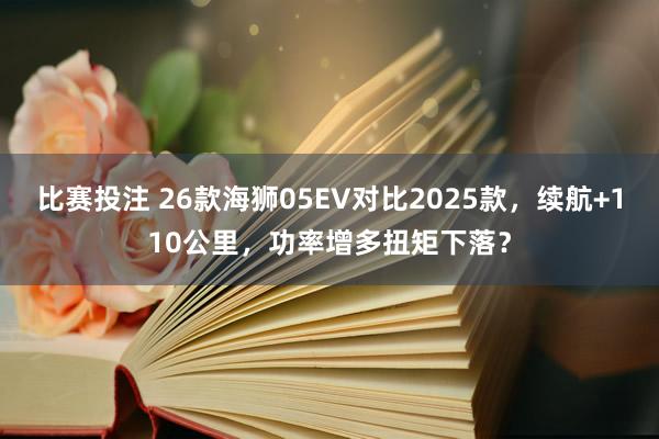 比赛投注 26款海狮05EV对比2025款，续航+110公里，功率增多扭矩下落？