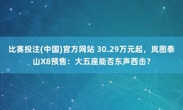 比赛投注(中国)官方网站 30.29万元起，岚图泰山X8预售：大五座能否东声西击？