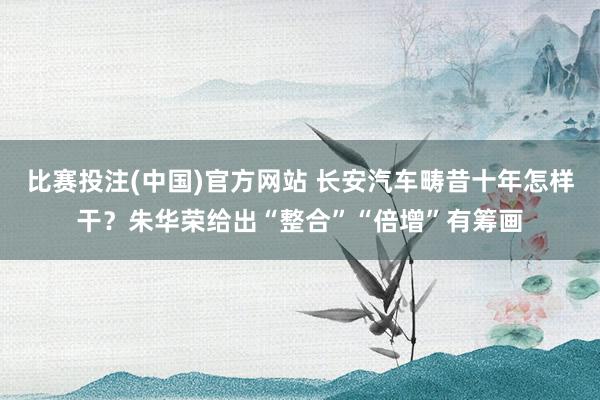 比赛投注(中国)官方网站 长安汽车畴昔十年怎样干？朱华荣给出“整合”“倍增”有筹画
