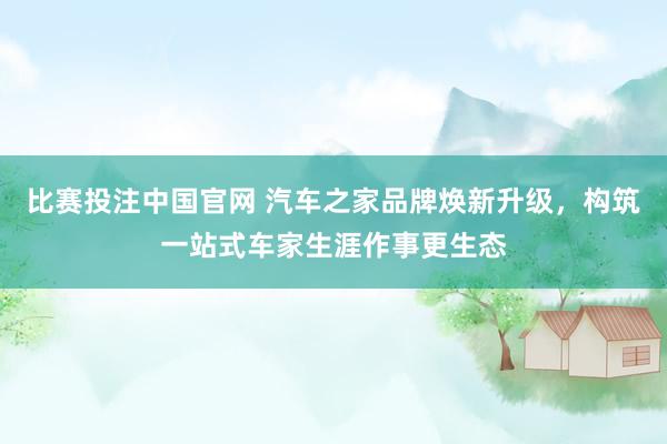 比赛投注中国官网 汽车之家品牌焕新升级，构筑一站式车家生涯作事更生态